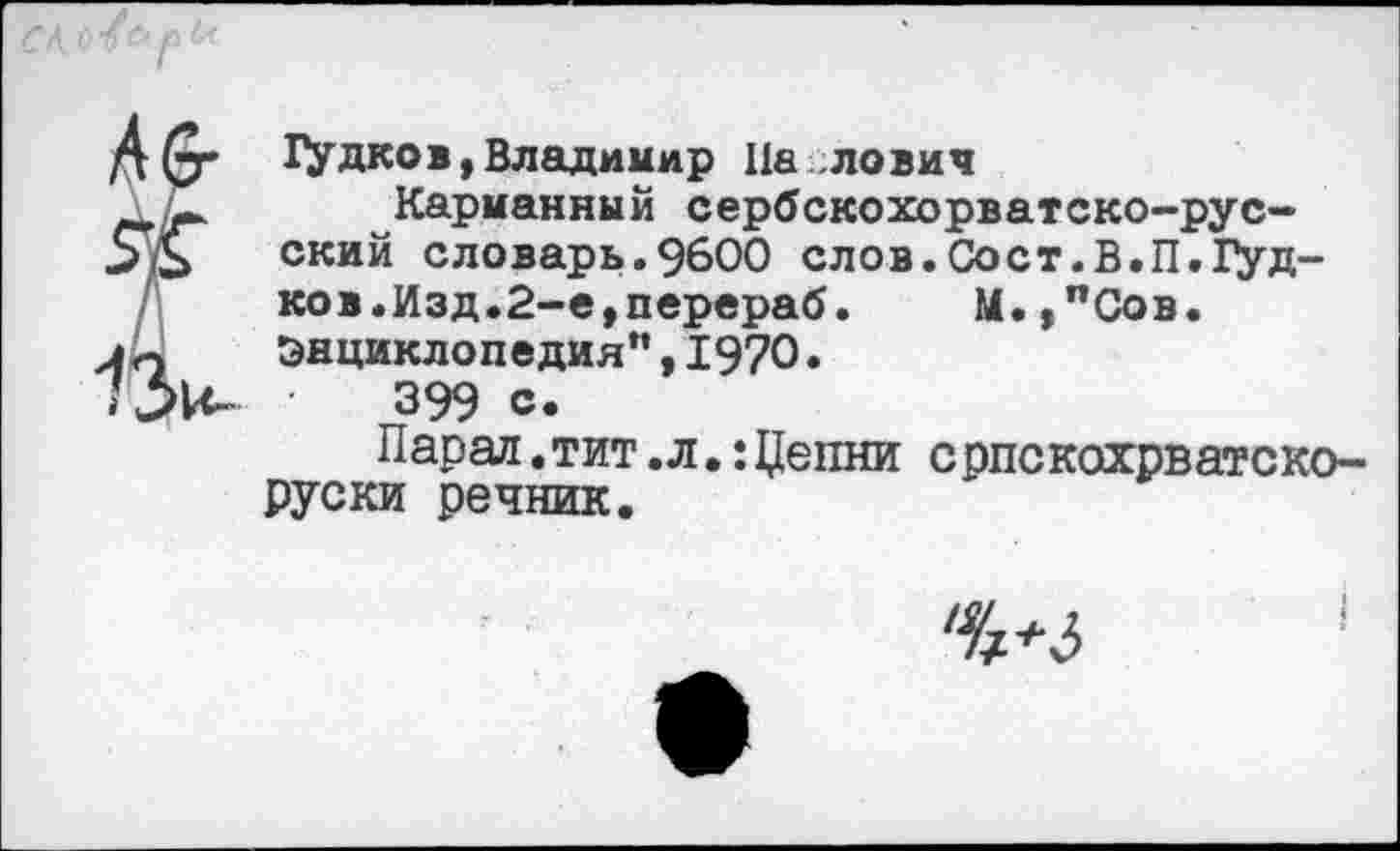 ﻿
Аб-
13и-
Дудков,Владимир 11а ловил
Карманный сербскохорватско-русский словарь.9600 слов.Сост.В.П.Дуд-ков.Изд.2-е,перераб. М.,пСов. Энциклопедия”,1970.
•	399 с.
Парад.тит.л.:Цепни српскохрватско-Руски речник.
